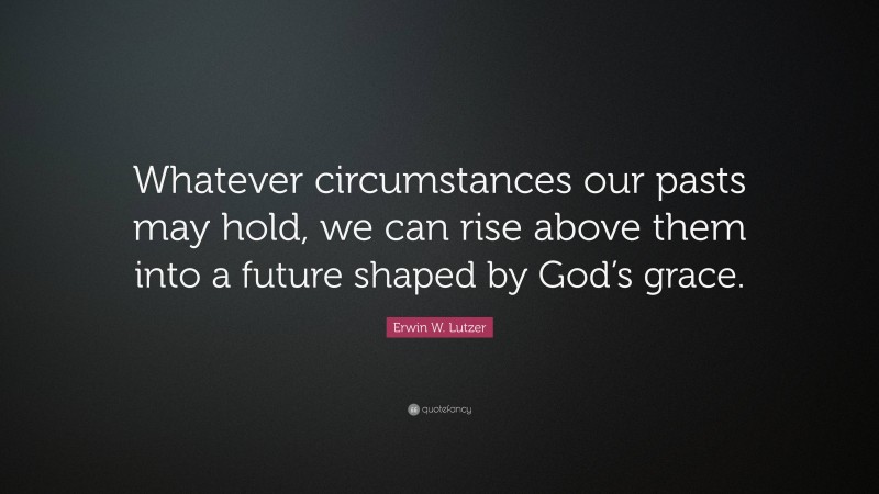 Erwin W. Lutzer Quote: “Whatever circumstances our pasts may hold, we can rise above them into a future shaped by God’s grace.”