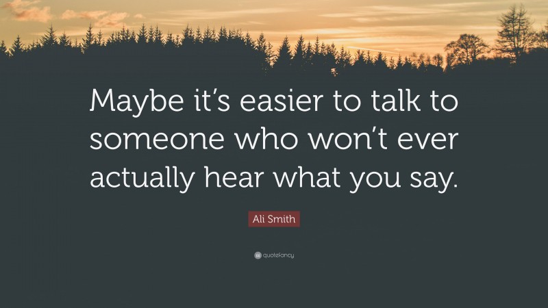 Ali Smith Quote: “Maybe it’s easier to talk to someone who won’t ever actually hear what you say.”