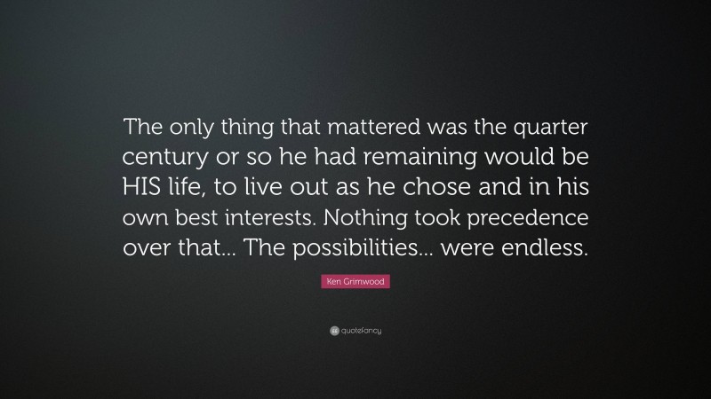 Ken Grimwood Quote: “The only thing that mattered was the quarter century or so he had remaining would be HIS life, to live out as he chose and in his own best interests. Nothing took precedence over that... The possibilities... were endless.”