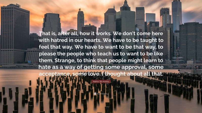 Mamie Till-Mobley Quote: “That is, after all, how it works. We don’t come here with hatred in our hearts. We have to be taught to feel that way. We have to want to be that way, to please the people who teach us to want to be like them. Strange, to think that people might learn to hate as a way of getting some approval, some acceptance, some love. I thought about all that.”