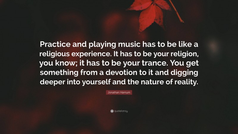 Jonathan Harnum Quote: “Practice and playing music has to be like a religious experience. It has to be your religion, you know; it has to be your trance. You get something from a devotion to it and digging deeper into yourself and the nature of reality.”