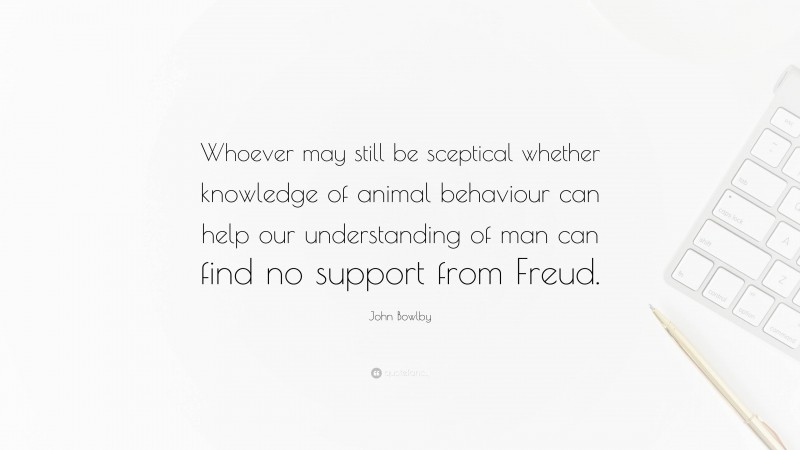 John Bowlby Quote: “Whoever may still be sceptical whether knowledge of animal behaviour can help our understanding of man can find no support from Freud.”