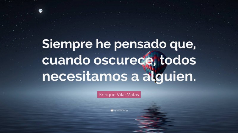 Enrique Vila-Matas Quote: “Siempre he pensado que, cuando oscurece, todos necesitamos a alguien.”