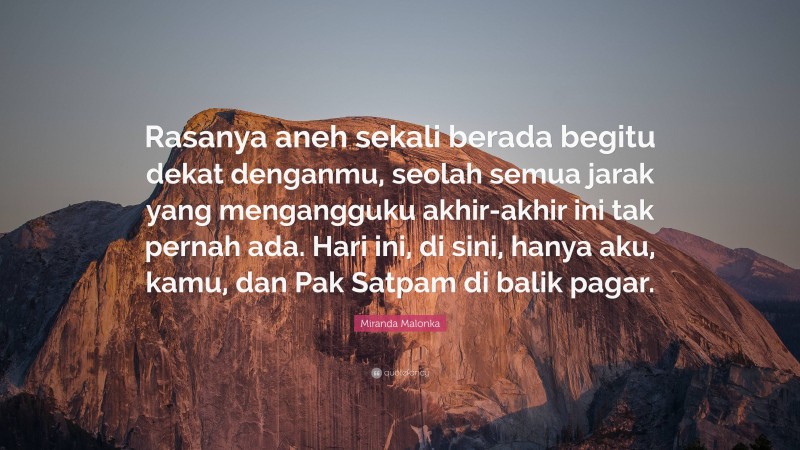 Miranda Malonka Quote: “Rasanya aneh sekali berada begitu dekat denganmu, seolah semua jarak yang mengangguku akhir-akhir ini tak pernah ada. Hari ini, di sini, hanya aku, kamu, dan Pak Satpam di balik pagar.”