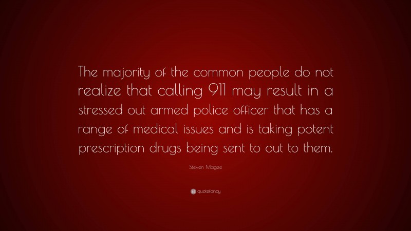 Steven Magee Quote: “The majority of the common people do not realize that calling 911 may result in a stressed out armed police officer that has a range of medical issues and is taking potent prescription drugs being sent to out to them.”