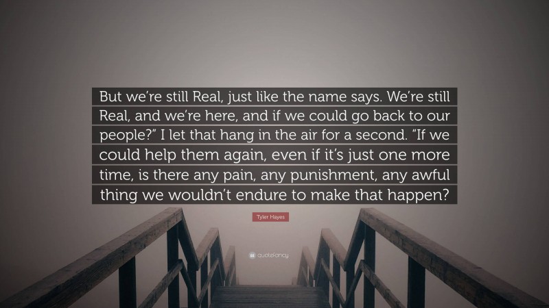 Tyler Hayes Quote: “But we’re still Real, just like the name says. We’re still Real, and we’re here, and if we could go back to our people?” I let that hang in the air for a second. “If we could help them again, even if it’s just one more time, is there any pain, any punishment, any awful thing we wouldn’t endure to make that happen?”