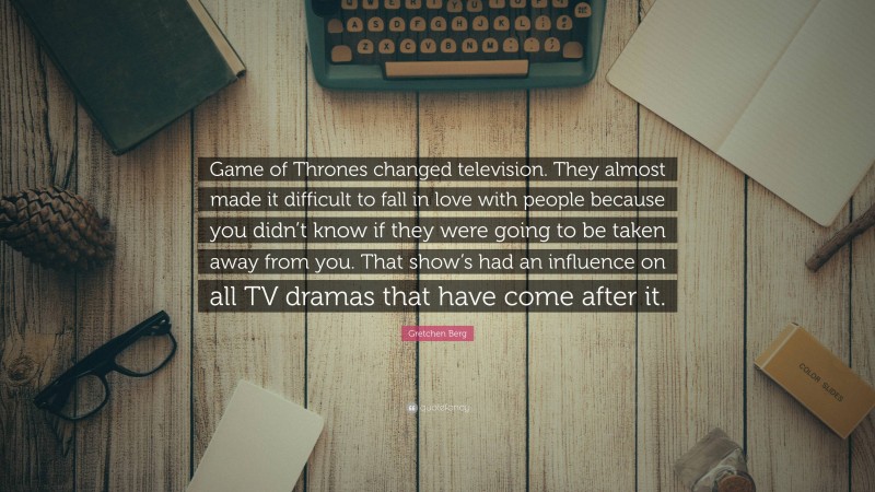 Gretchen Berg Quote: “Game of Thrones changed television. They almost made it difficult to fall in love with people because you didn’t know if they were going to be taken away from you. That show’s had an influence on all TV dramas that have come after it.”