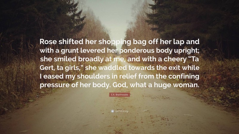 E.R. Braithwaite Quote: “Rose shifted her shopping bag off her lap and with a grunt levered her ponderous body upright; she smiled broadly at me, and with a cheery “Ta Gert, ta girls,” she waddled towards the exit while I eased my shoulders in relief from the confining pressure of her body. God, what a huge woman.”