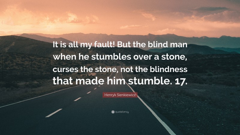 Henryk Sienkiewicz Quote: “It is all my fault! But the blind man when he stumbles over a stone, curses the stone, not the blindness that made him stumble. 17.”