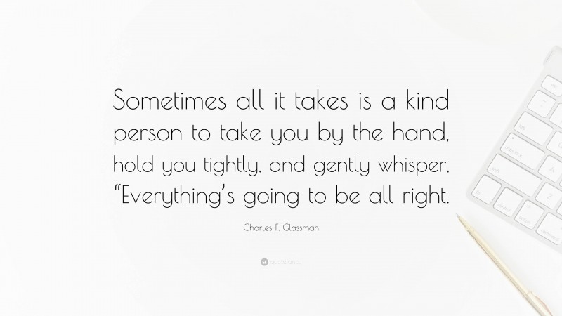 Charles F. Glassman Quote: “Sometimes all it takes is a kind person to take you by the hand, hold you tightly, and gently whisper, “Everything’s going to be all right.”
