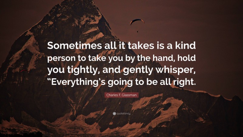 Charles F. Glassman Quote: “Sometimes all it takes is a kind person to take you by the hand, hold you tightly, and gently whisper, “Everything’s going to be all right.”