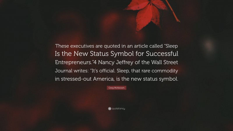 Greg McKeown Quote: “These executives are quoted in an article called “Sleep Is the New Status Symbol for Successful Entrepreneurs.”4 Nancy Jeffrey of the Wall Street Journal writes: “It’s official. Sleep, that rare commodity in stressed-out America, is the new status symbol.”