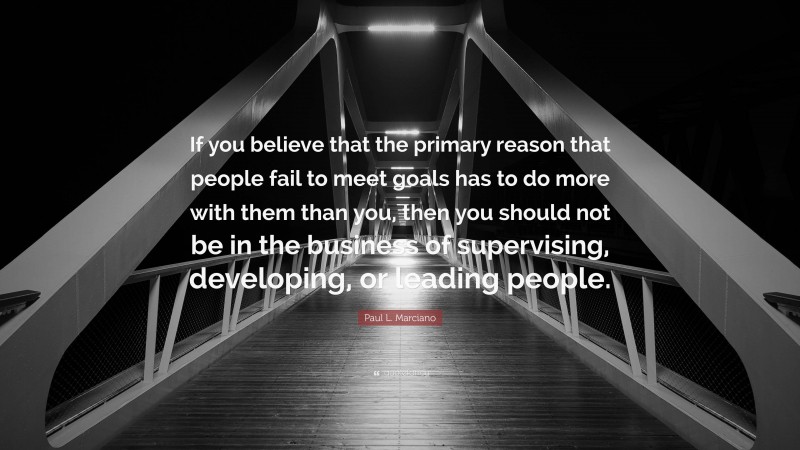 Paul L. Marciano Quote: “If you believe that the primary reason that people fail to meet goals has to do more with them than you, then you should not be in the business of supervising, developing, or leading people.”