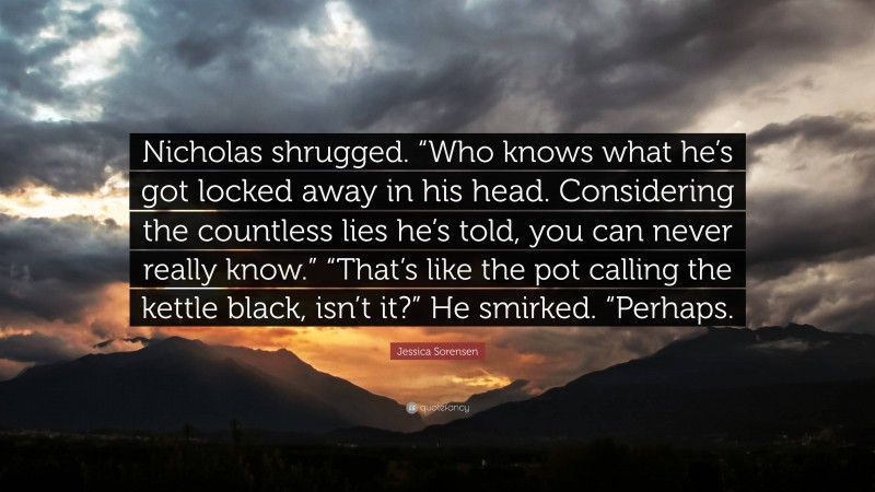 Jessica Sorensen Quote: “Nicholas shrugged. “Who knows what he’s got locked away in his head. Considering the countless lies he’s told, you can never really know.” “That’s like the pot calling the kettle black, isn’t it?” He smirked. “Perhaps.”