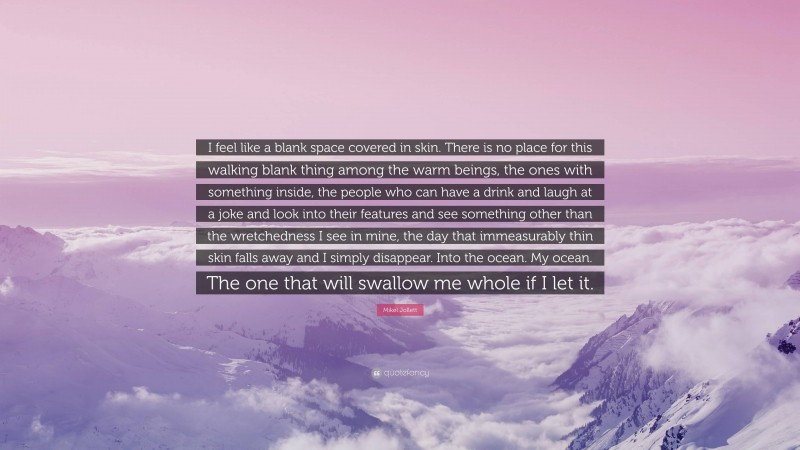Mikel Jollett Quote: “I feel like a blank space covered in skin. There is no place for this walking blank thing among the warm beings, the ones with something inside, the people who can have a drink and laugh at a joke and look into their features and see something other than the wretchedness I see in mine, the day that immeasurably thin skin falls away and I simply disappear. Into the ocean. My ocean. The one that will swallow me whole if I let it.”