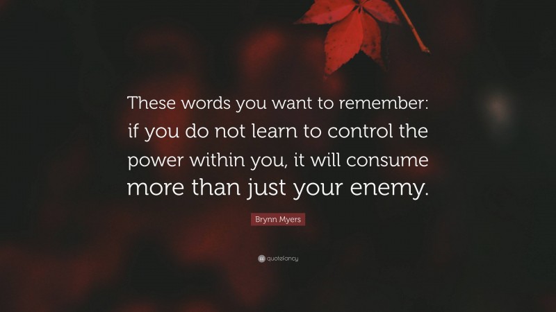 Brynn Myers Quote: “These words you want to remember: if you do not learn to control the power within you, it will consume more than just your enemy.”