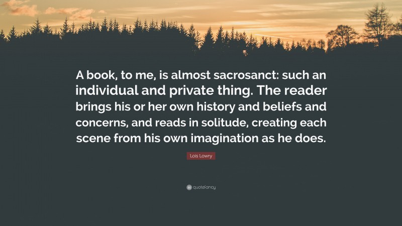 Lois Lowry Quote: “A book, to me, is almost sacrosanct: such an individual and private thing. The reader brings his or her own history and beliefs and concerns, and reads in solitude, creating each scene from his own imagination as he does.”