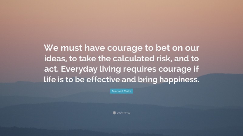 Maxwell Maltz Quote: “We must have courage to bet on our ideas, to take the calculated risk, and to act. Everyday living requires courage if life is to be effective and bring happiness.”