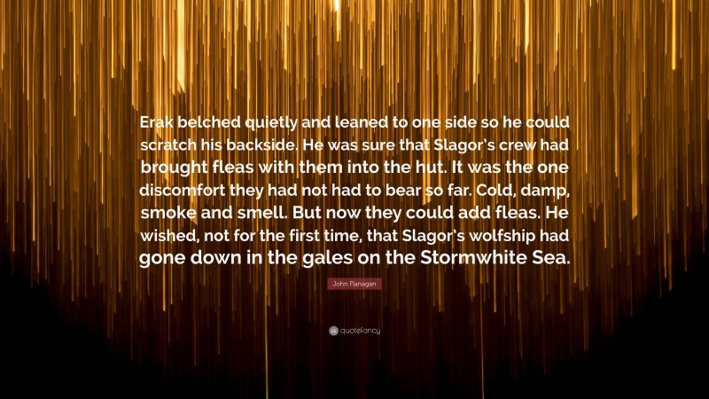 John Flanagan Quote: “Erak belched quietly and leaned to one side so he could scratch his backside. He was sure that Slagor’s crew had brought fleas with them into the hut. It was the one discomfort they had not had to bear so far. Cold, damp, smoke and smell. But now they could add fleas. He wished, not for the first time, that Slagor’s wolfship had gone down in the gales on the Stormwhite Sea.”
