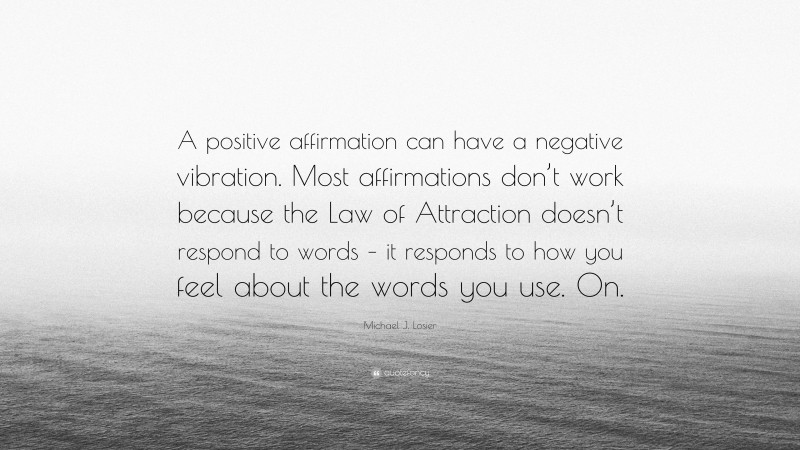 Michael J. Losier Quote: “A positive affirmation can have a negative vibration. Most affirmations don’t work because the Law of Attraction doesn’t respond to words – it responds to how you feel about the words you use. On.”