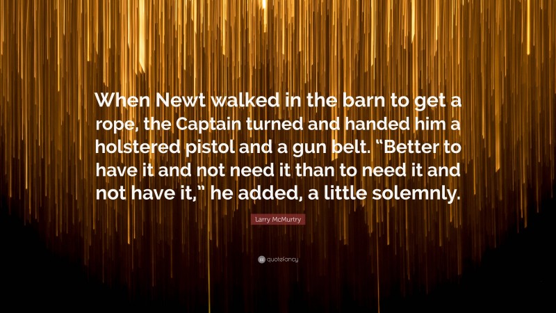 Larry McMurtry Quote: “When Newt walked in the barn to get a rope, the Captain turned and handed him a holstered pistol and a gun belt. “Better to have it and not need it than to need it and not have it,” he added, a little solemnly.”