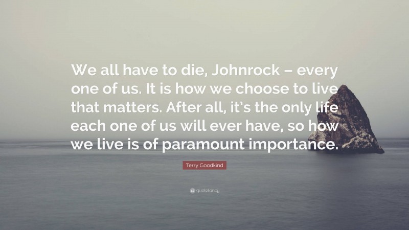 Terry Goodkind Quote: “We all have to die, Johnrock – every one of us. It is how we choose to live that matters. After all, it’s the only life each one of us will ever have, so how we live is of paramount importance.”