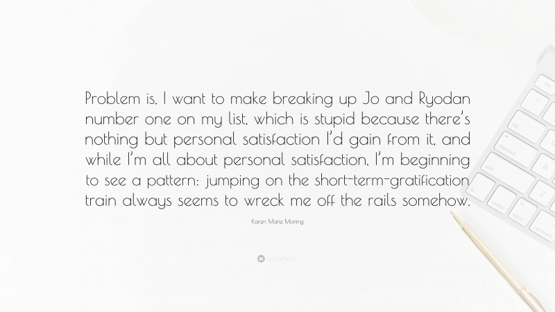 Karen Marie Moning Quote: “Problem is, I want to make breaking up Jo and Ryodan number one on my list, which is stupid because there’s nothing but personal satisfaction I’d gain from it, and while I’m all about personal satisfaction, I’m beginning to see a pattern: jumping on the short-term-gratification train always seems to wreck me off the rails somehow.”