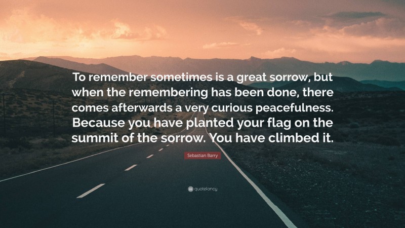 Sebastian Barry Quote: “To remember sometimes is a great sorrow, but when the remembering has been done, there comes afterwards a very curious peacefulness. Because you have planted your flag on the summit of the sorrow. You have climbed it.”