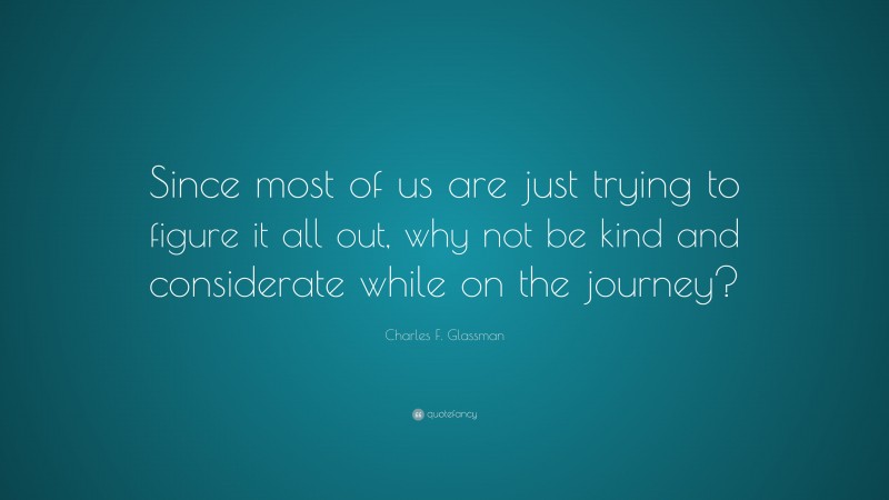 Charles F. Glassman Quote: “Since most of us are just trying to figure it all out, why not be kind and considerate while on the journey?”