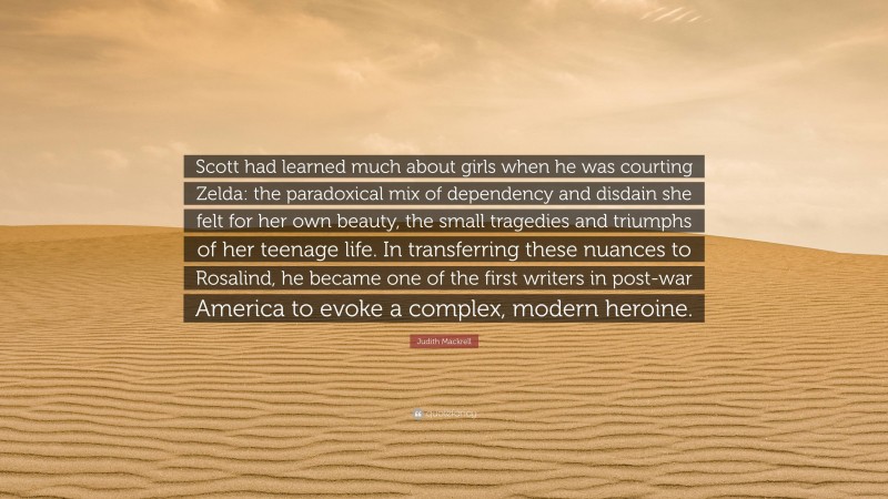 Judith Mackrell Quote: “Scott had learned much about girls when he was courting Zelda: the paradoxical mix of dependency and disdain she felt for her own beauty, the small tragedies and triumphs of her teenage life. In transferring these nuances to Rosalind, he became one of the first writers in post-war America to evoke a complex, modern heroine.”