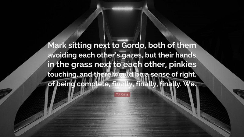 T.J. Klune Quote: “Mark sitting next to Gordo, both of them avoiding each other’s gazes, but their hands in the grass next to each other, pinkies touching, and there would be a sense of right, of being complete, finally, finally, finally. We.”