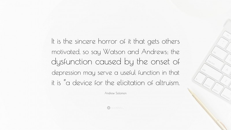 Andrew Solomon Quote: “It is the sincere horror of it that gets others motivated, so say Watson and Andrews; the dysfunction caused by the onset of depression may serve a useful function in that it is “a device for the elicitation of altruism.”