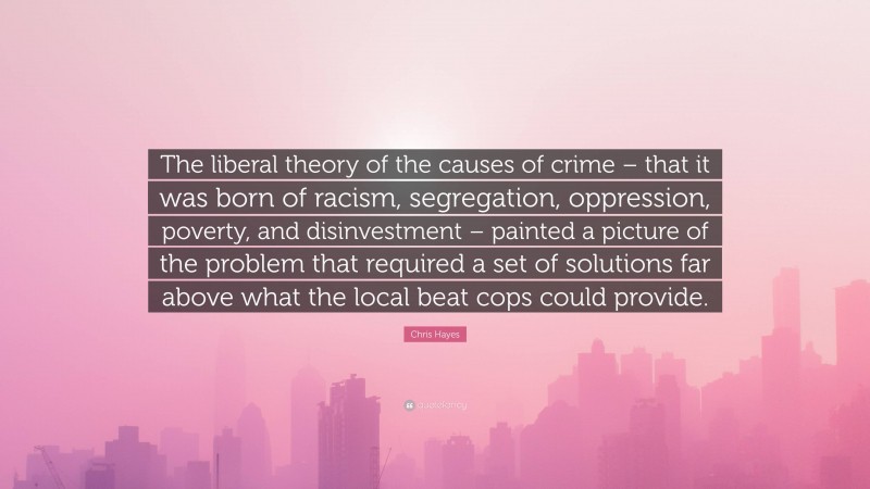 Chris Hayes Quote: “The liberal theory of the causes of crime – that it was born of racism, segregation, oppression, poverty, and disinvestment – painted a picture of the problem that required a set of solutions far above what the local beat cops could provide.”