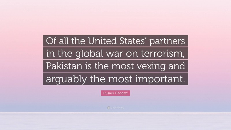 Husain Haqqani Quote: “Of all the United States’ partners in the global war on terrorism, Pakistan is the most vexing and arguably the most important.”