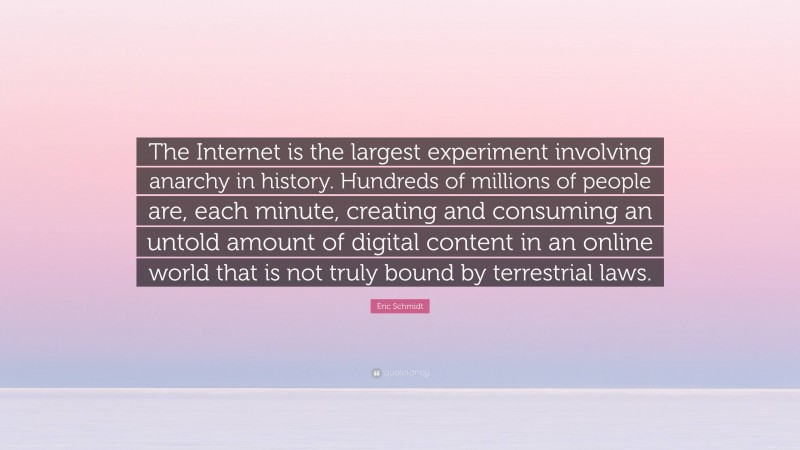 Eric Schmidt Quote: “The Internet is the largest experiment involving anarchy in history. Hundreds of millions of people are, each minute, creating and consuming an untold amount of digital content in an online world that is not truly bound by terrestrial laws.”