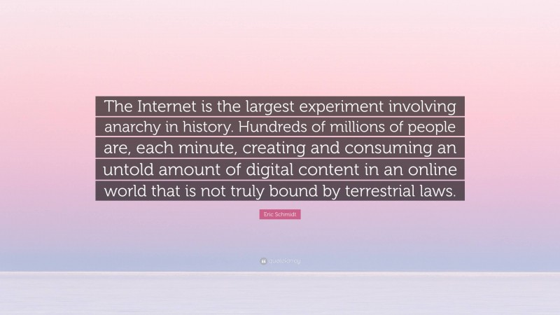 Eric Schmidt Quote: “The Internet is the largest experiment involving anarchy in history. Hundreds of millions of people are, each minute, creating and consuming an untold amount of digital content in an online world that is not truly bound by terrestrial laws.”