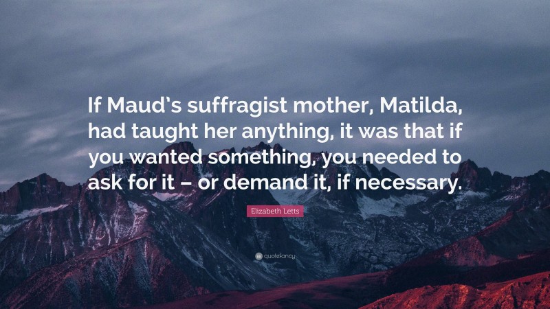 Elizabeth Letts Quote: “If Maud’s suffragist mother, Matilda, had taught her anything, it was that if you wanted something, you needed to ask for it – or demand it, if necessary.”