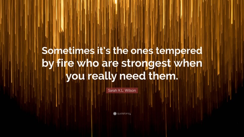 Sarah K.L. Wilson Quote: “Sometimes it’s the ones tempered by fire who are strongest when you really need them.”