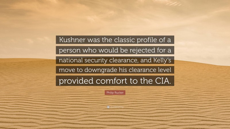 Philip Rucker Quote: “Kushner was the classic profile of a person who would be rejected for a national security clearance, and Kelly’s move to downgrade his clearance level provided comfort to the CIA.”