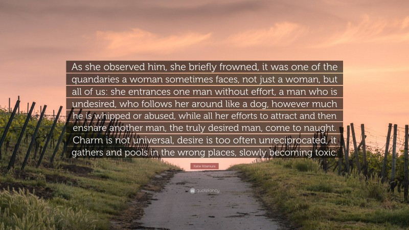 Katie Kitamura Quote: “As she observed him, she briefly frowned, it was one of the quandaries a woman sometimes faces, not just a woman, but all of us: she entrances one man without effort, a man who is undesired, who follows her around like a dog, however much he is whipped or abused, while all her efforts to attract and then ensnare another man, the truly desired man, come to naught. Charm is not universal, desire is too often unreciprocated, it gathers and pools in the wrong places, slowly becoming toxic.”