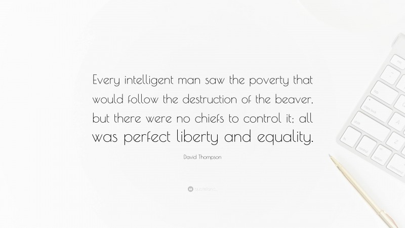 David Thompson Quote: “Every intelligent man saw the poverty that would follow the destruction of the beaver, but there were no chiefs to control it; all was perfect liberty and equality.”