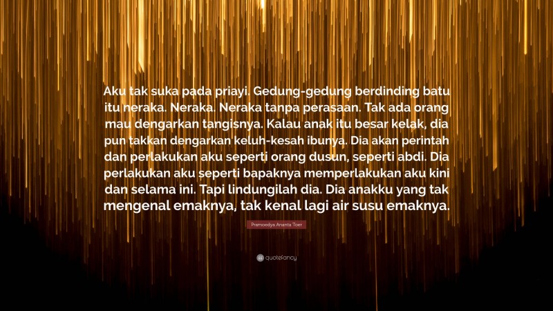 Pramoedya Ananta Toer Quote: “Aku tak suka pada priayi. Gedung-gedung berdinding batu itu neraka. Neraka. Neraka tanpa perasaan. Tak ada orang mau dengarkan tangisnya. Kalau anak itu besar kelak, dia pun takkan dengarkan keluh-kesah ibunya. Dia akan perintah dan perlakukan aku seperti orang dusun, seperti abdi. Dia perlakukan aku seperti bapaknya memperlakukan aku kini dan selama ini. Tapi lindungilah dia. Dia anakku yang tak mengenal emaknya, tak kenal lagi air susu emaknya.”