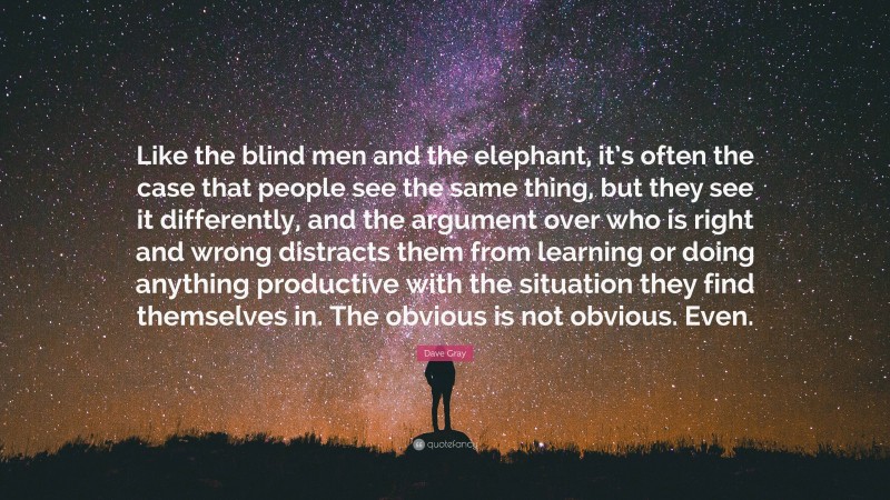 Dave Gray Quote: “Like the blind men and the elephant, it’s often the case that people see the same thing, but they see it differently, and the argument over who is right and wrong distracts them from learning or doing anything productive with the situation they find themselves in. The obvious is not obvious. Even.”
