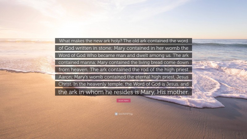 Scott Hahn Quote: “What makes the new ark holy? The old ark contained the word of God written in stone; Mary contained in her womb the Word of God Who became man and dwelt among us. The ark contained manna; Mary contained the living bread come down from heaven. The ark contained the rod of the high priest Aaron; Mary’s womb contained the eternal high priest, Jesus Christ. In the heavenly temple, the Word of God is Jesus, and the ark in whom he resides is Mary, His mother.”