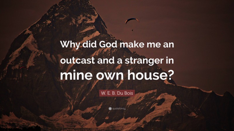 W. E. B. Du Bois Quote: “Why did God make me an outcast and a stranger in mine own house?”