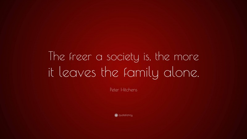 Peter Hitchens Quote: “The freer a society is, the more it leaves the family alone.”