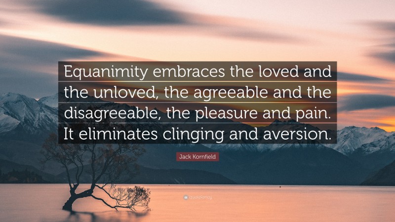Jack Kornfield Quote: “Equanimity embraces the loved and the unloved, the agreeable and the disagreeable, the pleasure and pain. It eliminates clinging and aversion.”