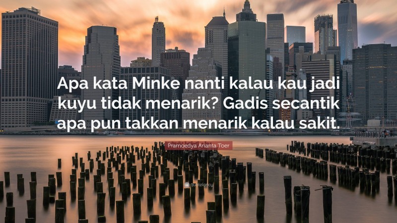 Pramoedya Ananta Toer Quote: “Apa kata Minke nanti kalau kau jadi kuyu tidak menarik? Gadis secantik apa pun takkan menarik kalau sakit.”