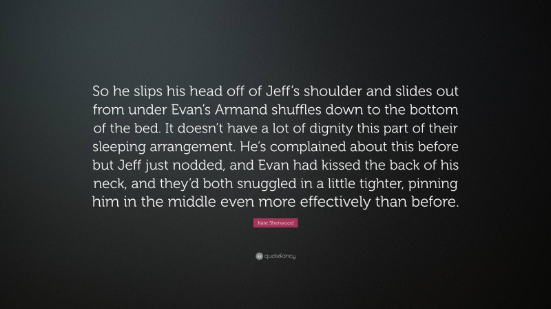 Kate Sherwood Quote: “So he slips his head off of Jeff’s shoulder and slides out from under Evan’s Armand shuffles down to the bottom of the bed. It doesn’t have a lot of dignity this part of their sleeping arrangement. He’s complained about this before but Jeff just nodded, and Evan had kissed the back of his neck, and they’d both snuggled in a little tighter, pinning him in the middle even more effectively than before.”