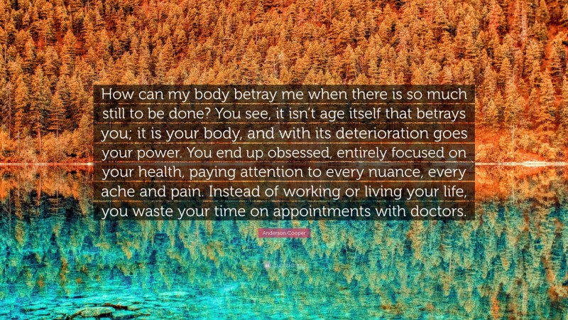 Anderson Cooper Quote: “How can my body betray me when there is so much still to be done? You see, it isn’t age itself that betrays you; it is your body, and with its deterioration goes your power. You end up obsessed, entirely focused on your health, paying attention to every nuance, every ache and pain. Instead of working or living your life, you waste your time on appointments with doctors.”